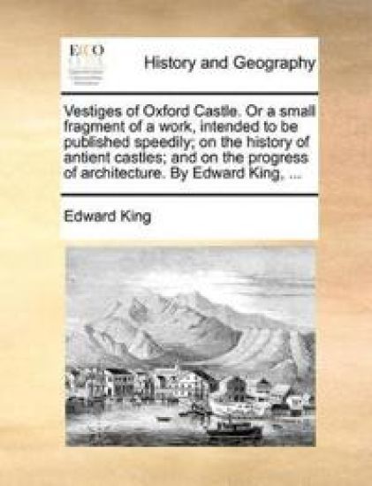 Vestiges of Oxford Castle. or a Small Fragment of a Work, Intended to Be Published Speedily; On the History of Antient Castles; And on the Progress of Architecture. by Edward King, ...