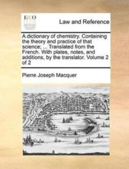 A Dictionary of Chemistry. Containing the Theory and Practice of That Science; ... Translated from the French. with Plates, Notes, and Additions, by the Translator. Volume 2 of 2
