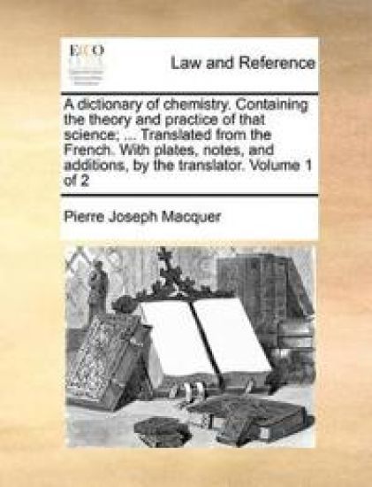 A Dictionary of Chemistry. Containing the Theory and Practice of That Science; ... Translated from the French. with Plates, Notes, and Additions, by the Translator. Volume 1 of 2