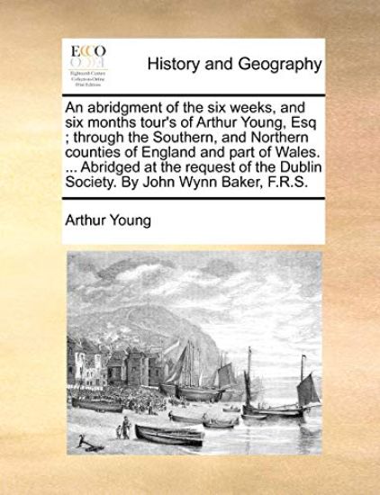 An Abridgment of the Six Weeks, and Six Months Tour's of Arthur Young, Esq; Through the Southern, and Northern Counties of England and Part of Wales. ... Abridged at the Request of the Dublin Society. by John Wynn Baker, F.R.S.
