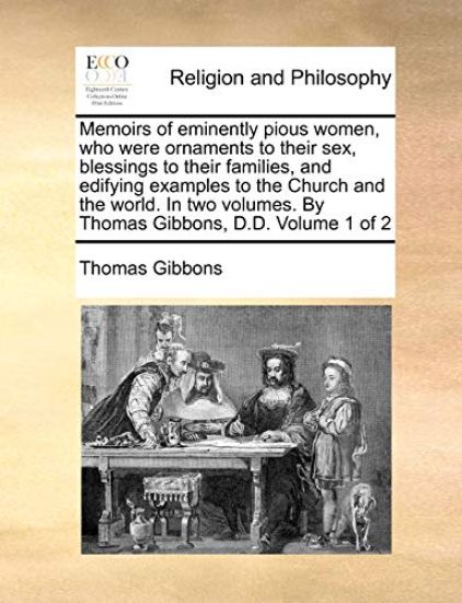 Memoirs of eminently pious women, who were ornaments to their sex, blessings to their families, and edifying examples to the Church and the world. In two volumes. By Thomas Gibbons, D.D. Volume 1 of 2