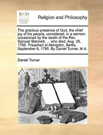 The Gracious Presence of God, the Chief Joy of His People, Considered, in a Sermon Occasioned by the Death of the Rev. Samuel Stennett, ... Who Died, Aug. 25, 1795. Preached at Abingdon, Berks, September 6, 1795. by Daniel Turner, M.A.
