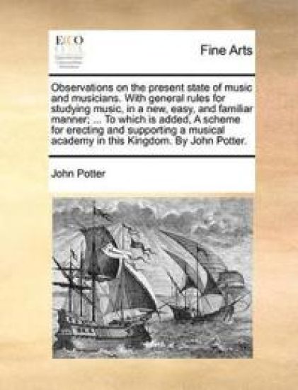 Observations on the Present State of Music and Musicians. with General Rules for Studying Music, in a New, Easy, and Familiar Manner; ... to Which Is Added, a Scheme for Erecting and Supporting a Musical Academy in This Kingdom. by John Potter.