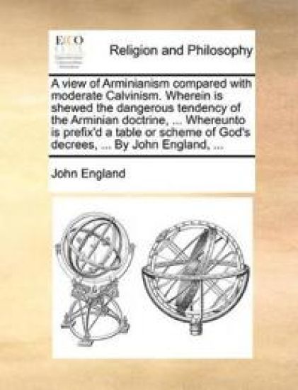 A View of Arminianism Compared with Moderate Calvinism. Wherein Is Shewed the Dangerous Tendency of the Arminian Doctrine, ... Whereunto Is Prefix'd a Table or Scheme of God's Decrees, ... by John England, ...