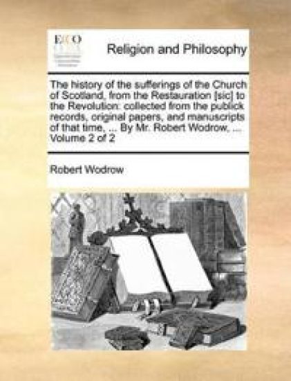 The History of the Sufferings of the Church of Scotland, from the Restauration [Sic] to the Revolution