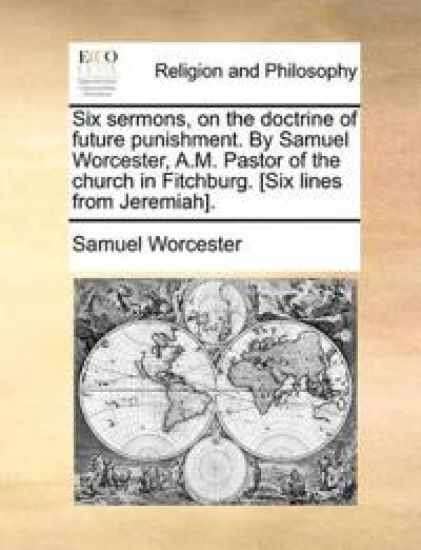 Six Sermons, on the Doctrine of Future Punishment. by Samuel Worcester, A.M. Pastor of the Church in Fitchburg. [Six Lines from Jeremiah].