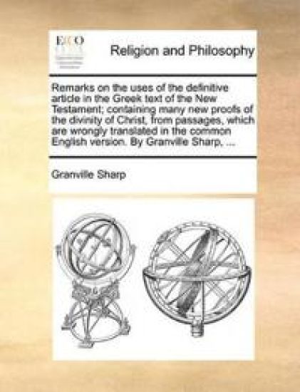 Remarks on the Uses of the Definitive Article in the Greek Text of the New Testament; Containing Many New Proofs of the Divinity of Christ, from Passages, Which Are Wrongly Translated in the Common English Version. by Granville Sharp, ...