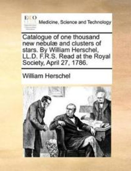 Catalogue of One Thousand New Nebulae and Clusters of Stars. by William Herschel, LL.D. F.R.S. Read at the Royal Society, April 27, 1786.