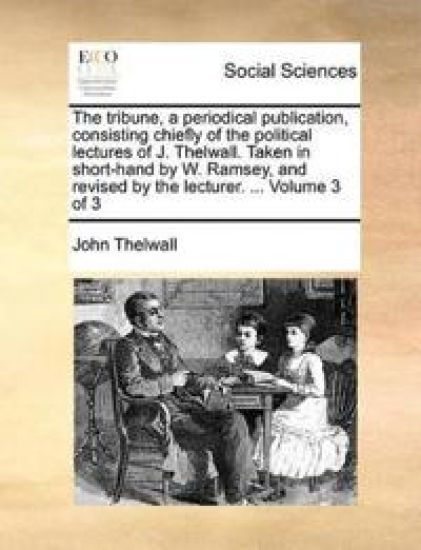 The Tribune, a Periodical Publication, Consisting Chiefly of the Political Lectures of J. Thelwall. Taken in Short-Hand by W. Ramsey, and Revised by the Lecturer. ... Volume 3 of 3