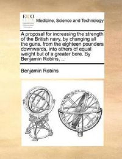A Proposal for Increasing the Strength of the British Navy, by Changing All the Guns, from the Eighteen Pounders Downwards, Into Others of Equal Weight But of a Greater Bore. by Benjamin Robins, ...