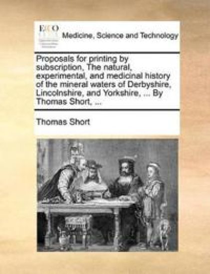 Proposals for Printing by Subscription, the Natural, Experimental, and Medicinal History of the Mineral Waters of Derbyshire, Lincolnshire, and Yorkshire, ... by Thomas Short, ...