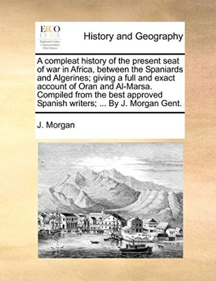 A Compleat History of the Present Seat of War in Africa, Between the Spaniards and Algerines; Giving a Full and Exact Account of Oran and Al-Marsa. Compiled from the Best Approved Spanish Writers; ... by J. Morgan Gent.