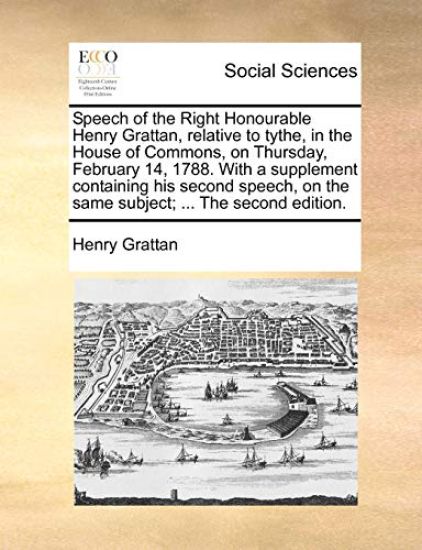 Speech of the Right Honourable Henry Grattan, Relative to Tythe, in the House of Commons, on Thursday, February 14, 1788. with a Supplement Containing His Second Speech, on the Same Subject; ... the Second Edition.