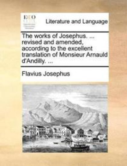 The Works of Josephus. ... Revised and Amended, According to the Excellent Translation of Monsieur Arnauld D'Andilly. ...
