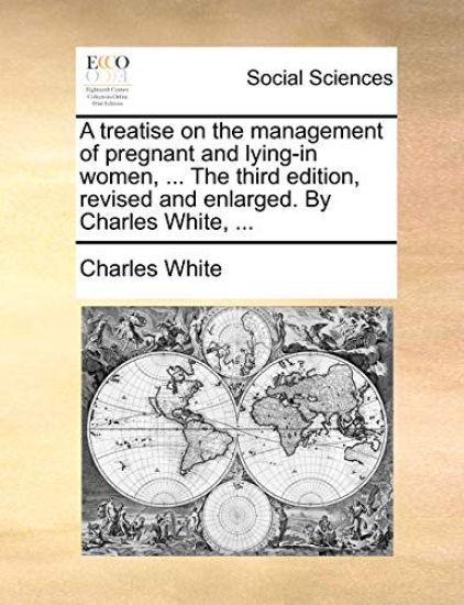 A treatise on the management of pregnant and lying-in women, ... The third edition, revised and enlarged. By Charles White, ...