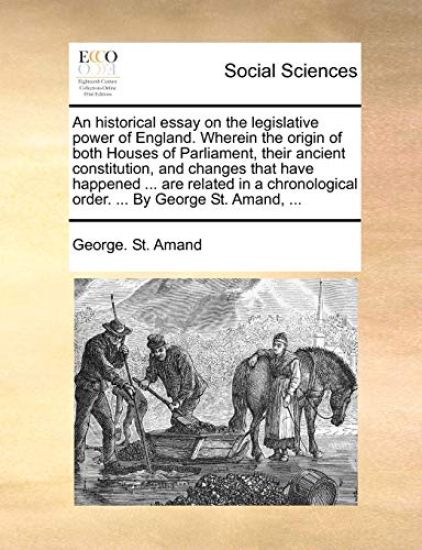An Historical Essay on the Legislative Power of England. Wherein the Origin of Both Houses of Parliament, Their Ancient Constitution, and Changes That Have Happened ... Are Related in a Chronological Order. ... by George St. Amand, ...