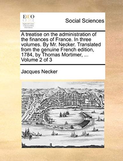 A treatise on the administration of the finances of France. In three volumes. By Mr. Necker. Translated from the genuine French edition, 1784, by Thomas Mortimer, ... Volume 2 of 3