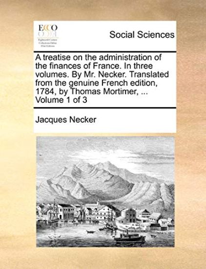 A treatise on the administration of the finances of France. In three volumes. By Mr. Necker. Translated from the genuine French edition, 1784, by Thomas Mortimer, ... Volume 1 of 3