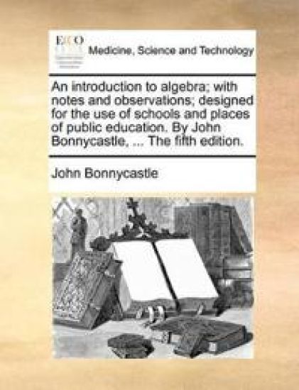 An Introduction to Algebra; With Notes and Observations; Designed for the Use of Schools and Places of Public Education. by John Bonnycastle, ... the Fifth Edition.