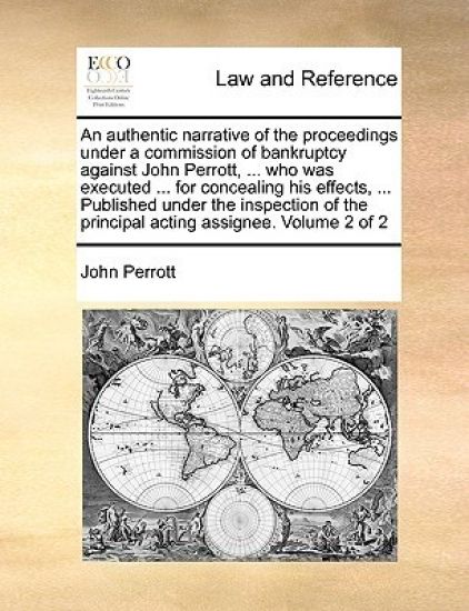 An Authentic Narrative of the Proceedings Under a Commission of Bankruptcy Against John Perrott, ... Who Was Executed ... for Concealing His Effects, ... Published Under the Inspection of the Principal Acting Assignee. Volume 2 of 2