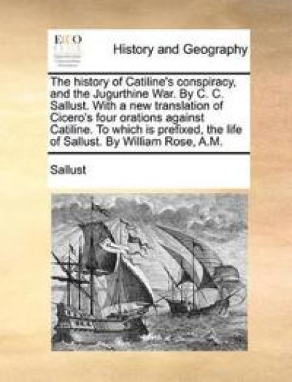 The History of Catiline's Conspiracy, and the Jugurthine War. by C. C. Sallust. with a New Translation of Cicero's Four Orations Against Catiline. to Which Is Prefixed, the Life of Sallust. by William Rose, A.M.
