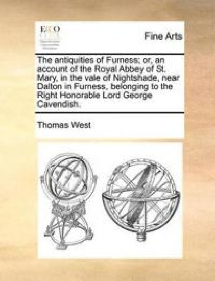 The antiquities of Furness; or, an account of the Royal Abbey of St. Mary, in the vale of Nightshade, near Dalton in Furness, belonging to the Right Honorable Lord George Cavendish.