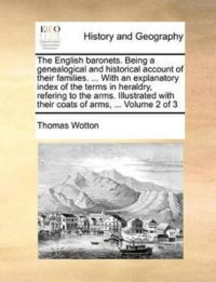 The English baronets. Being a genealogical and historical account of their families. ... With an explanatory index of the terms in heraldry, refering to the arms. Illustrated with their coats of arms, ... Volume 2 of 3
