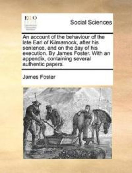 An Account of the Behaviour of the Late Earl of Kilmarnock, After His Sentence, and on the Day of His Execution. by James Foster. with an Appendix, Containing Several Authentic Papers.