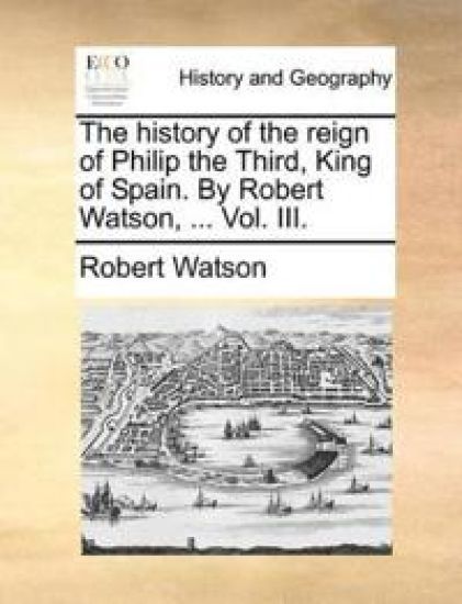 The History of the Reign of Philip the Third, King of Spain. by Robert Watson, ... Vol. III.