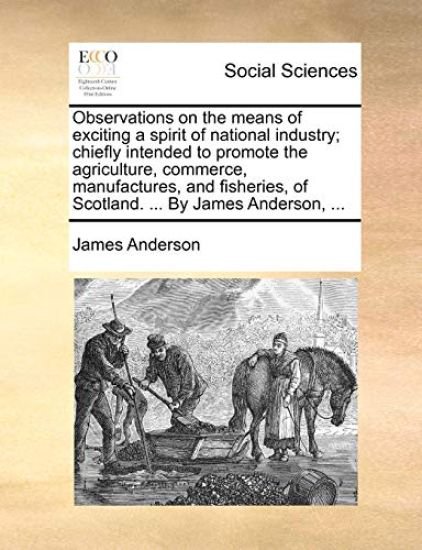 Observations on the Means of Exciting a Spirit of National Industry; Chiefly Intended to Promote the Agriculture, Commerce, Manufactures, and Fisheries, of Scotland. ... by James Anderson, ...