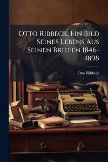 Otto Ribbeck, Ein Bild Seines Lebens Aus Seinen Briefen 1846-1898