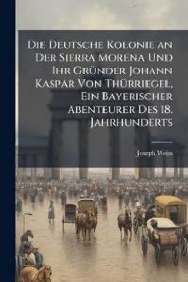 Die Deutsche Kolonie an Der Sierra Morena Und Ihr Grunder Johann Kaspar Von Thurriegel, Ein Bayerischer Abenteurer Des 18. Jahrhunderts