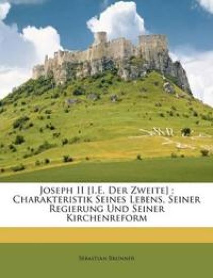 Joseph II [I.E. Der Zweite]; Charakteristik Seines Lebens, Seiner Regierung Und Seiner Kirchenreform