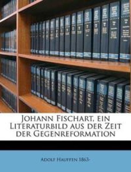 Johann Fischart, Ein Literaturbild Aus Der Zeit Der Gegenreformation Volume 1