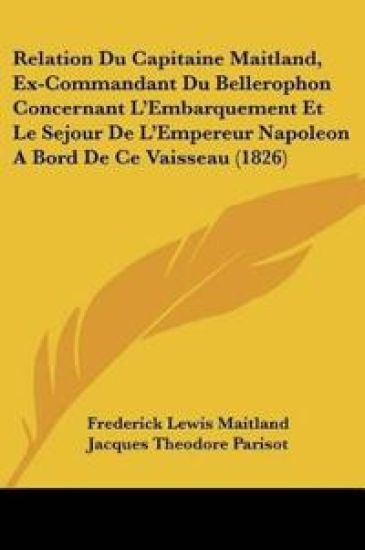 Relation Du Capitaine Maitland, Ex-Commandant Du Bellerophon Concernant L'Embarquement Et Le Sejour De L'Empereur Napoleon A Bord De Ce Vaisseau (1826)