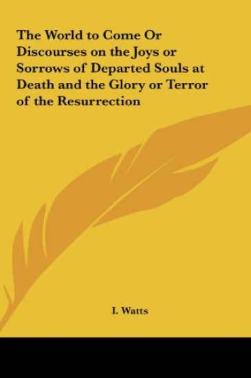 The World to Come Or Discourses on the Joys or Sorrows of Departed Souls at Death and the Glory or Terror of the Resurrection