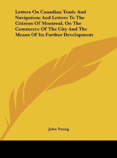 Letters On Canadian Trade And Navigation; And Letters To The Citizens Of Montreal, On The Commerce Of The City And The Means Of Its Further Development