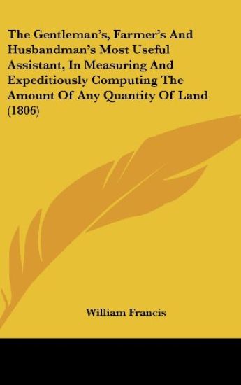 The Gentleman's, Farmer's And Husbandman's Most Useful Assistant, In Measuring And Expeditiously Computing The Amount Of Any Quantity Of Land (1806)