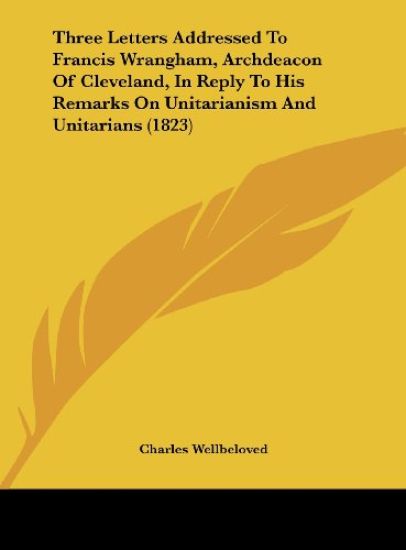 Three Letters Addressed To Francis Wrangham, Archdeacon Of Cleveland, In Reply To His Remarks On Unitarianism And Unitarians (1823)