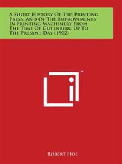A Short History Of The Printing Press, And Of The Improvements In Printing Machinery From The Time Of Gutenberg Up To The Present Day (1902)
