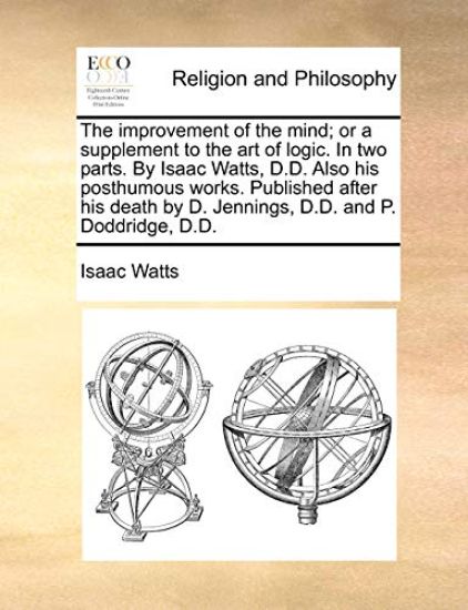 The Improvement of the Mind; Or a Supplement to the Art of Logic. in Two Parts. by Isaac Watts, D.D. Also His Posthumous Works. Published After His De