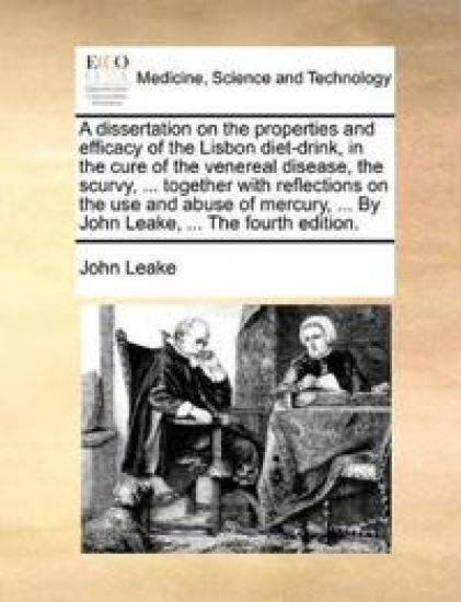 A Dissertation on the Properties and Efficacy of the Lisbon Diet-Drink, in the Cure of the Venereal Disease, the Scurvy, ... Together with Reflections on the Use and Abuse of Mercury, ... by John Leake, ... the Fourth Edition.