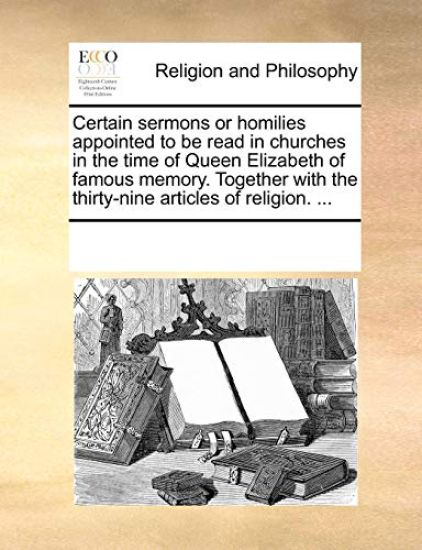 Certain Sermons or Homilies Appointed to Be Read in Churches in the Time of Queen Elizabeth of Famous Memory. Together with the Thirty-Nine Articles o