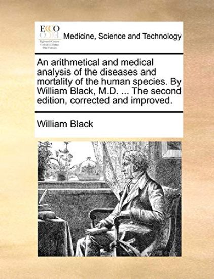 An Arithmetical and Medical Analysis of the Diseases and Mortality of the Human Species. by William Black, M.D. ... the Second Edition, Corrected and Improved.
