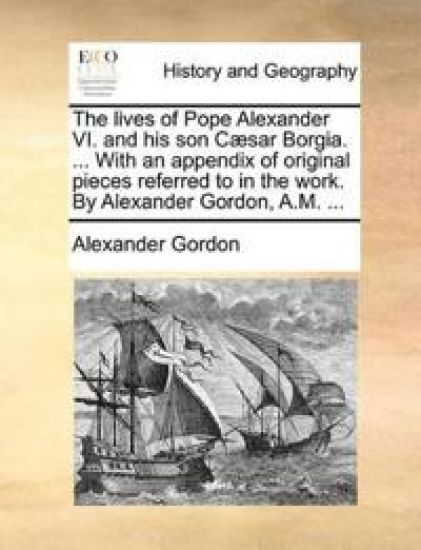 The lives of Pope Alexander VI. and his son Cæsar Borgia. ... With an appendix of original pieces referred to in the work. By Alexander Gordon, A.M. ...