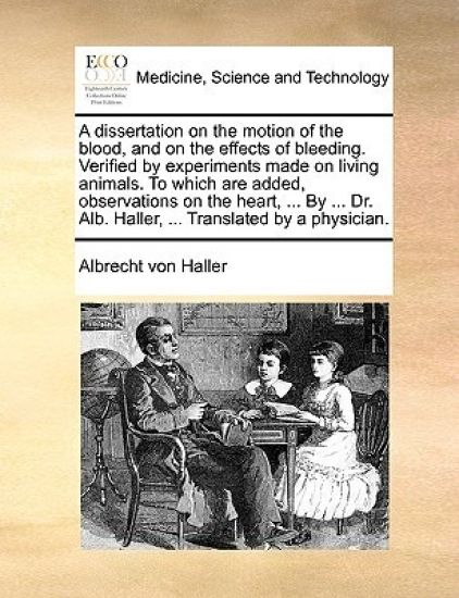 A Dissertation on the Motion of the Blood, and on the Effects of Bleeding. Verified by Experiments Made on Living Animals. to Which Are Added, Observations on the Heart, ... by ... Dr. Alb. Haller, ... Translated by a Physician.