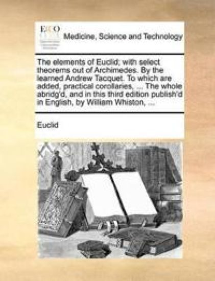 The Elements of Euclid; With Select Theorems Out of Archimedes. by the Learned Andrew Tacquet. to Which Are Added, Practical Corollaries, ... the Whole Abridg'd, and in This Third Edition Publish'd in English, by William Whiston, ...