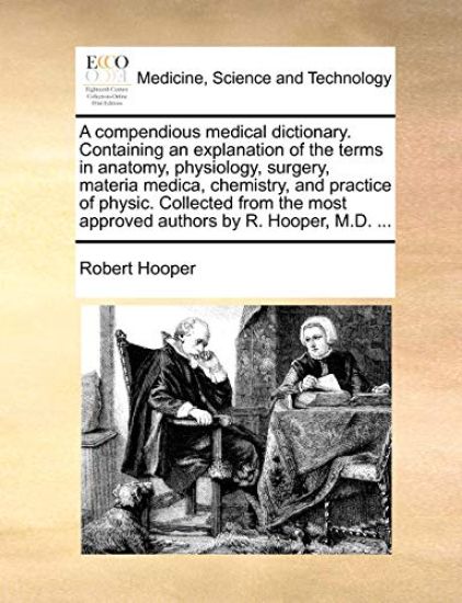 A Compendious Medical Dictionary. Containing an Explanation of the Terms in Anatomy, Physiology, Surgery, Materia Medica, Chemistry, and Practice of Physic. Collected from the Most Approved Authors by R. Hooper, M.D. ...