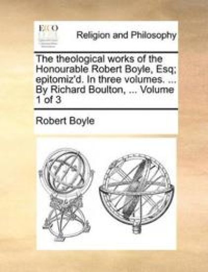 The Theological Works of the Honourable Robert Boyle, Esq; Epitomiz'd. in Three Volumes. ... by Richard Boulton, ... Volume 1 of 3