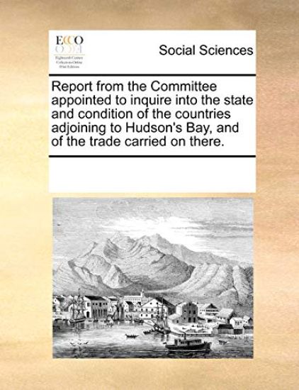 Report from the Committee Appointed to Inquire Into the State and Condition of the Countries Adjoining to Hudson's Bay, and of the Trade Carried on Th